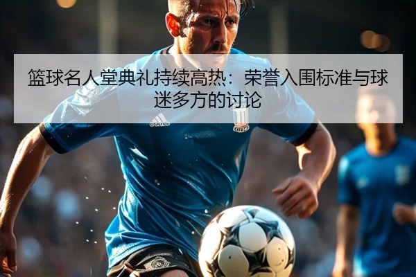 篮球名人堂典礼持续高热：荣誉入围标准与球迷多方的讨论