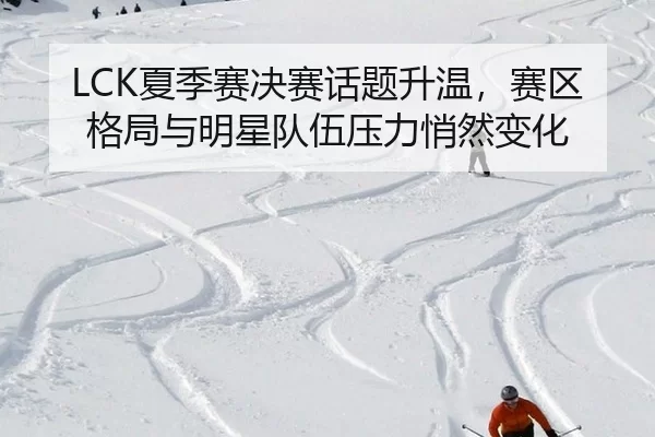 LCK夏季赛决赛话题升温，赛区格局与明星队伍压力悄然变化