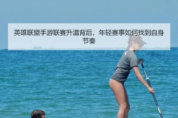 英雄联盟手游联赛升温背后，年轻赛事如何找到自身节奏